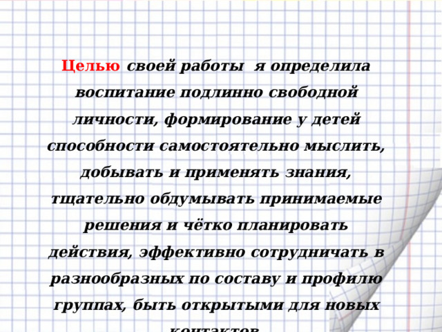 Целью своей работы  я определила воспитание подлинно свободной личности, формирование у детей способности самостоятельно мыслить, добывать и применять знания, тщательно обдумывать принимаемые решения и чётко планировать действия, эффективно сотрудничать в разнообразных по составу и профилю группах, быть открытыми для новых контактов. 