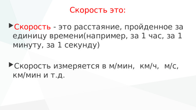 Скорость это: Скорость - это расстаяние, пройденное за единицу времени(например, за 1 час, за 1 минуту, за 1 секунду) Скорость измеряется в м/мин, км/ч, м/с, км/мин и т.д. 
