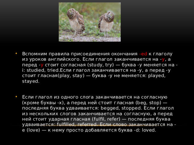 Вспомним правила присоединения окончания -ed к глаголу из уроков английского. Если глагол заканчивается на - y , а перед - y стоит согласная (study, try) — буква -y меняется на -i: studied, tried.Если глагол заканчивается на -y, а перед -y стоит гласная(play, stay) — буква -y не меняется: played, stayed.  Если глагол из одного слога заканчивается на согласную (кроме буквы -x), а перед ней стоит гласная (beg, stop) — последняя буква удваивается: begged, stopped. Если глагол из нескольких слогов заканчивается на согласную, а перед ней стоит ударная гласная (fulfil, refer) — последняя буква удваивается: fulfilled, referred. Если слово заканчивается на -e (love) — к нему просто добавляется буква -d: loved.  
