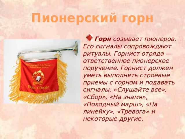 Пионерский горн  Горн созывает пионеров. Его сигналы сопровождают ритуалы. Горнист отряда — ответственное пионерское поручение. Горнист должен уметь выполнять строевые приемы с горном и подавать сигналы: «Слушайте все», «Сбор», «На знамя», «Походный марш», «На линейку», «Тревога» и некоторые другие. 
