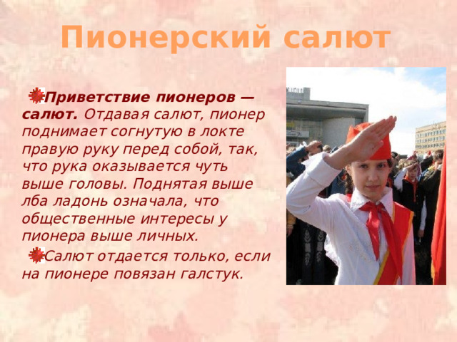 Пионерский салют Приветствие пионеров — салют. Отдавая салют, пионер поднимает согнутую в локте правую руку перед собой, так, что рука оказывается чуть выше головы. Поднятая выше лба ладонь означала, что общественные интересы у пионера выше личных. Салют отдается только, если на пионере повязан галстук. 