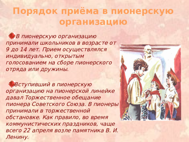 Порядок приёма в пионерскую организацию  В пионерскую организацию принимали школьников в возрасте от 9 до 14 лет. Прием осуществлялся индивидуально, открытым голосованием на сборе пионерского отряда или дружины.  Вступивший в пионерскую организацию на пионерской линейке давал Торжественное обещание пионера Советского Союза. В пионеры принимали в торжественной обстановке. Как правило, во время коммунистических праздников, чаще всего 22 апреля возле памятника В. И. Ленину.  