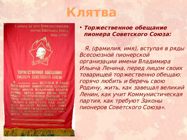 Клятва Торжественное обещание пионера Советского Союза:    Я, (фамилия, имя), вступая в ряды Всесоюзной пионерской организации имени Владимира Ильича Ленина, перед лицом своих товарищей торжественно обещаю: горячо любить и беречь свою Родину, жить, как завещал великий Ленин, как учит Коммунистическая партия, как требуют Законы пионеров Советского Союза».     