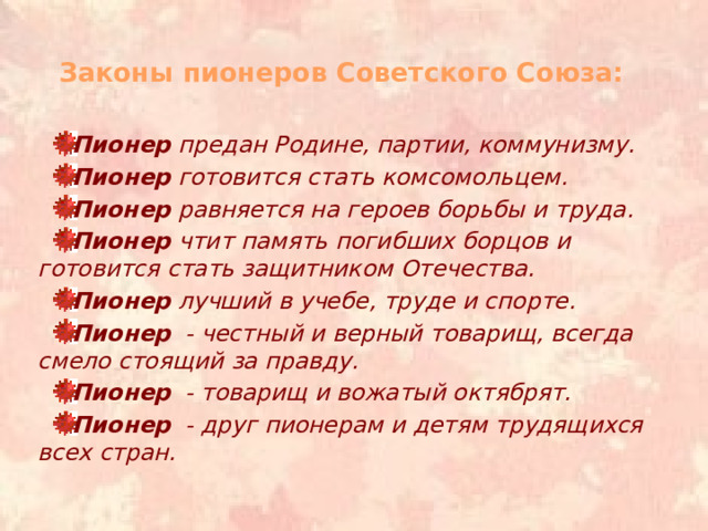 Законы пионеров Советского Союза:   Пионер предан Родине, партии, коммунизму. Пионер готовится стать комсомольцем. Пионер равняется на героев борьбы и труда. Пионер чтит память погибших борцов и готовится стать защитником Отечества. Пионер лучший в учебе, труде и спорте. Пионер   - честный и верный товарищ, всегда смело стоящий за правду. Пионер   - товарищ и вожатый октябрят. Пионер   - друг пионерам и детям трудящихся всех стран.  