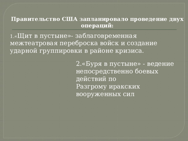 Правительство США запланировало проведение двух операций:   1.« Щит в пустыне»- заблаговременная  межтеатровая переброска войск и создание  ударной группировки в районе кризиса.   2.«Буря в пустыне» - ведение  непосредственно боевых действий по  Разгрому иракских вооруженных сил 
