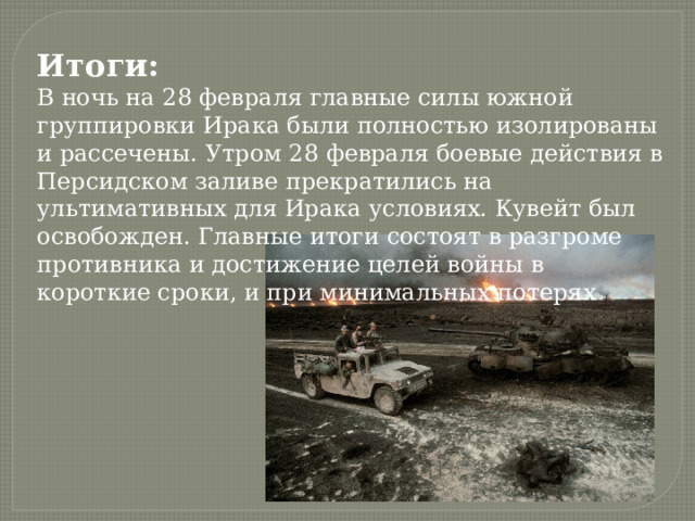 Итоги: В ночь на 28 февраля главные силы южной группировки Ирака были полностью изолированы и рассечены. Утром 28 февраля боевые действия в Персидском заливе прекратились на ультимативных для Ирака условиях. Кувейт был освобожден. Главные итоги состоят в разгроме противника и достижение целей войны в короткие сроки, и при минимальных потерях 