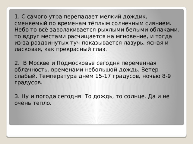 1. С самого утра перепадает мелкий дождик, сменяемый по временам тёплым солнечным сиянием. Небо то всё заволакивается рыхлыми белыми облаками, то вдруг местами расчищается на мгновение, и тогда из-за раздвинутых туч показывается лазурь, ясная и ласковая, как прекрасный глаз.   2. В Москве и Подмосковье сегодня переменная облачность, временами небольшой дождь. Ветер слабый. Температура днём 15-17 градусов, ночью 8-9 градусов.   3. Ну и погода сегодня! То дождь, то солнце. Да и не очень тепло. 