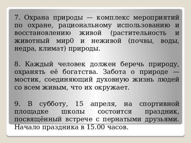 4. Пудель относится к классу комнатно-декоративных собак. Имеется три разновидности этой породы: карликовый пудель, маленький, большой. Собака гармоничного сложения, с густой длинной шерстью, сильно вьющейся колечками или шнуром. Цвет шерсти белый, чёрный, коричневый.   5. Уважаемые любители собак! В нашем городе за последний год увеличилось число бездомных собак. Обращаемся к вам с просьбой: оказать помощь в распределении животных по семьям, желающим приютить у себя собак.  Обращаться за справками по телефону: 5-08-11.   6. - Эти птицы могут погибнуть зимой.  - Нет. Если мы им поможем, этого не случится.  - Что же нужно сделать?  - На уроках труда сделаем кормушки, развесим их в саду. Будем подкармливать птиц хлебом и пшеном. 