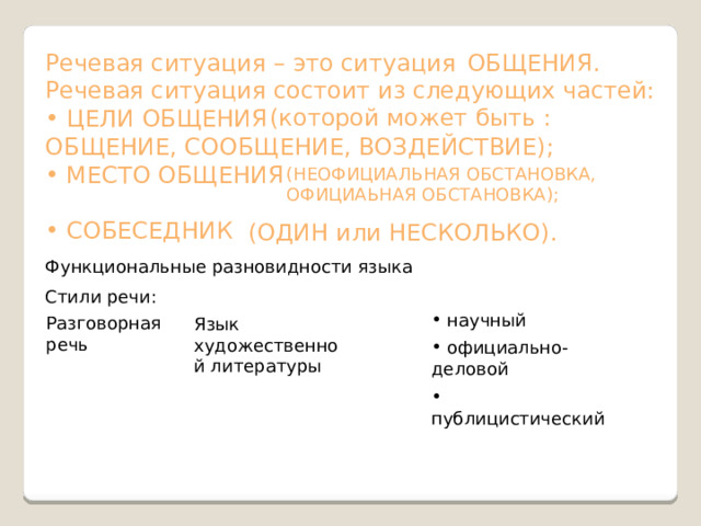 Речевая ситуация – это ситуация ОБЩЕНИЯ. Речевая ситуация состоит из следующих частей:  ЦЕЛИ ОБЩЕНИЯ ОБЩЕНИЕ, СООБЩЕНИЕ, ВОЗДЕЙСТВИЕ);  МЕСТО ОБЩЕНИЯ  СОБЕСЕДНИК (которой может быть : (НЕОФИЦИАЛЬНАЯ ОБСТАНОВКА, ОФИЦИАЬНАЯ ОБСТАНОВКА); (ОДИН или НЕСКОЛЬКО). Функциональные разновидности языка Стили речи:  научный Разговорная речь Язык художественной литературы  официально-деловой  публицистический  