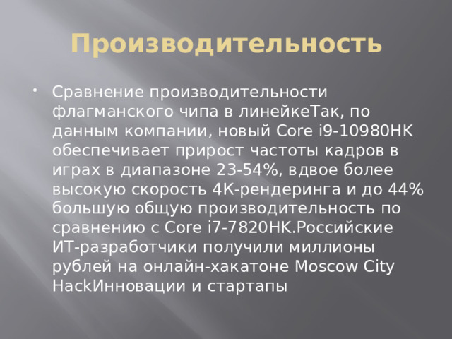 Производительность Сравнение производительности флагманского чипа в линейкеТак, по данным компании, новый Core i9-10980HK обеспечивает прирост частоты кадров в играх в диапазоне 23-54%, вдвое более высокую скорость 4К-рендеринга и до 44% большую общую производительность по сравнению с Core i7-7820HK.Российские ИТ-разработчики получили миллионы рублей на онлайн-хакатоне Moscow City HackИнновации и стартапы 