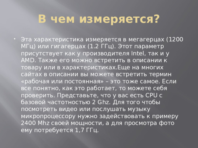 В чем измеряется? Эта характеристика измеряется в мегагерцах (1200 МГц) или гигагерцах (1.2 ГГц). Этот параметр присутствует как у производителя Intel, так и у AMD. Также его можно встретить в описании к товару или в характеристиках.Еще на многих сайтах в описании вы можете встретить термин «рабочая или постоянная» – это тоже самое. Если все понятно, как это работает, то можете себя проверить. Представьте, что у вас есть CPU c базовой частотностью 2 Ghz. Для того чтобы посмотреть видео или послушать музыку микропроцессору нужно задействовать к примеру 2400 Mhz своей мощности, а для просмотра фото ему потребуется 1,7 ГГц. 
