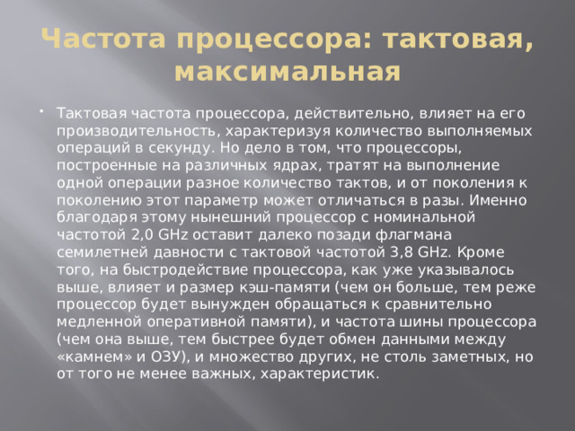 Частота процессора: тактовая, максимальная Тактовая частота процессора, действительно, влияет на его производительность, характеризуя количество выполняемых операций в секунду. Но дело в том, что процессоры, построенные на различных ядрах, тратят на выполнение одной операции разное количество тактов, и от поколения к поколению этот параметр может отличаться в разы. Именно благодаря этому нынешний процессор с номинальной частотой 2,0 GHz оставит далеко позади флагмана семилетней давности с тактовой частотой 3,8 GHz. Кроме того, на быстродействие процессора, как уже указывалось выше, влияет и размер кэш-памяти (чем он больше, тем реже процессор будет вынужден обращаться к сравнительно медленной оперативной памяти), и частота шины процессора (чем она выше, тем быстрее будет обмен данными между «камнем» и ОЗУ), и множество других, не столь заметных, но от того не менее важных, характеристик. 
