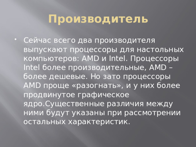 Производитель Сейчас всего два производителя выпускают процессоры для настольных компьютеров: AMD и Intel. Процессоры Intel более производительные, AMD – более дешевые. Но зато процессоры AMD проще «разогнать», и у них более продвинутое графическое ядро.Существенные различия между ними будут указаны при рассмотрении остальных характеристик. 