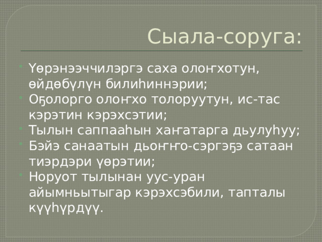 Сыала-соруга: Үөрэнээччилэргэ саха олоҥхотун, өйдөбүлүн билиһиннэрии; Оҕолорго олоҥхо толоруутун, ис-тас кэрэтин кэрэхсэтии; Тылын саппааһын хаҥатарга дьулуһуу; Бэйэ санаатын дьоҥҥо-сэргэҕэ сатаан тиэрдэри үөрэтии; Норуот тылынан уус-уран айымньытыгар кэрэхсэбили, тапталы күүһүрдүү. 