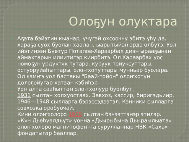 Олоҕун олуктара Аҕата бэйэтин кыанар, үчүгэй охсооччу эбитэ үһү да, хараҕа суох буолан хаалан, ыарытыйан эрдэ өлбүтэ. Уол ийэтинээн Бүөтүр Потапов-Хараарбах диэн ырааҕынан аймахтарын илиитигэр киирбитэ. Ол Хараарбах уос номоҕун үрдүктүк тутара, куруук тойуксуттары, остуоруйаһыттары, олоҥхоһуттары мунньар буолара. Ол кэмҥэ уол бастакы 