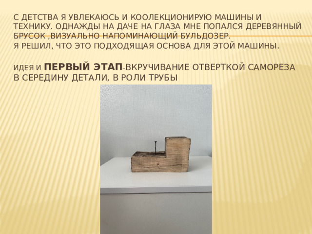 С детства я увлекаюсь и коолекционирую машины и технику. Однажды на даче на глаза мне попался деревянный брусок ,визуально напоминающий бульдозер.  Я решил, что это подходящая основа для этой машины .   Идея и первый этап - вкручивание отверткой самореза в середину детали, в роли трубы    