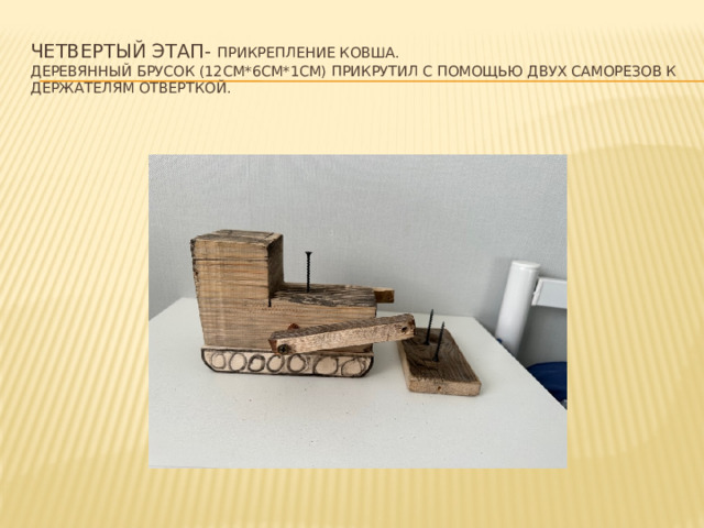 Четвертый этап- прикрепление ковша.  деревянный брусок (12см*6см*1см) прикрутил с помощью двух саморезов к держателям отверткой. 
