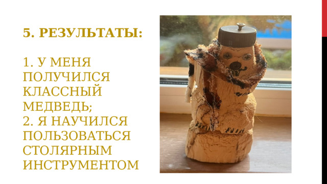 5. Результаты:   1. У меня получился классный медведь;  2. Я научился пользоваться столярным инструментом 