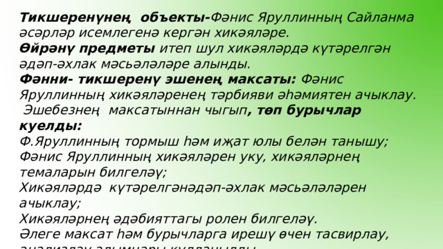 Тикшеренүнең объекты- Фәнис Яруллинның Сайланма әсәрләр исемлегенә кергән хикәяләре. Өйрәнү предметы итеп шул хикәяләрдә күтәрелгән әдәп-әхлак мәсьәләләре алынды. Фәнни- тикшеренү эшенең максаты: Фәнис  Яруллинның  хикәяләренең тәрбияви әһәмиятен ачыклау.  Эшебезнең  максатыннан чыгып , төп бурычлар куелды: Ф.Яруллинның тормыш һәм иҗат юлы белән танышу; Фәнис Яруллинның хикәяләрен уку, хикәяләрнең темаларын билгеләү; Хикәяләрдә күтәрелгәнәдәп-әхлак мәсьәләләрен ачыклау; Хикәяләрнең әдәбияттагы ролен билгеләү. Әлеге максат һәм бурычларга ирешү өчен тасвирлау, анализлау алымнары кулланылды .   