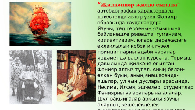 ” Җилкәннәр җилдә сынала“ автобиографик характердагы повестенда автор үзен Фәнияр образында гәүдәләндерә. Язучы, төп героеның язмышына бәйләнешле рәвештә, гуманизм, коллективизм, югары дәрәҗәдәге әхлаклылык кебек иң гүзәл принципларны әдәби чаралар ярдәмендә раслап күрсәтә. Тормыш давылында җилкәне егылган Фәнияр ялгыз түгел. Аның белән-өлкән буын, аның янәшәсендә- яшьләр, ул чын дуслары арасында. Нәсимә, Илсөя, эшчеләр, студентлар Фәниярны үз араларына алалар. Шул вакыйгалар аркылы язучы аларның кешелеклелек сыйфатларын калку итеп күрсәтә. Сөйгән кызы Илсөя мәхәббәттә тугры кала. 