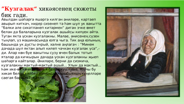 ” Кузгалак“ хикәясенең сюжеты бик гади.  Авылдан шәһәргә яшәргә килгән әниләре, картаеп авырып киткәч, нидер сизенеп тә һәм шул ук вакытта ”бәлки әле сихәтләнеп китәрмен“ дигән эчке өмет белән дә балаларына кузгалак ашыйсы килүен әйтә. Туган якта үскән кузгалакны. Малае, әнисенең сүзен тыңлап, үз машинасында юлга чыга. Тик аңа юлының башында ук дусты очрый, хәлне аңлагач : ”Минем дачада шул яктан алып килеп чәчкән кузгалак үсә“,-ди. Алар көн буе вакытны сузу өчен балык тотып яталар да кичкырын дачада үскән кузгалакны җыеп шәһәргә кайталар. Әниләре, берни дә сизмичә, кузгалакны мактый-мактый ашый... Улын да мактый... Һәм ике-өч көннән дөнья белән хушлаша. Язучы бу хикәя белән кайбер замандашларыбызның күңелләре саегая баруын сурәтли. 