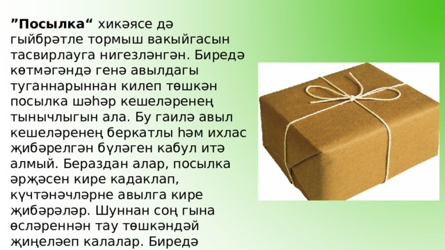 ” Посылка“ хикәясе дә гыйбрәтле тормыш вакыйгасын тасвирлауга нигезләнгән. Биредә көтмәгәндә генә авылдагы туганнарыннан килеп төшкән посылка шәһәр кешеләренең тынычлыгын ала. Бу гаилә авыл кешеләренең беркатлы һәм ихлас җибәрелгән бүләген кабул итә алмый. Бераздан алар, посылка әрҗәсен кире кадаклап, күчтәнәчләрне авылга кире җибәрәләр. Шуннан соң гына өсләреннән тау төшкәндәй җиңеләеп калалар. Биредә бүгенге көндә ”син-миңа“, ”мин-сиңа“ принцибы белән яшәүче замандашларыбыз сурәтләнгән. 