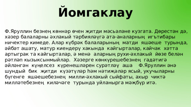 Йомгаклау Ф.Яруллин безнең көннәр өчен җитди мәсьәләне кузгата. Дөрестән дә, хәзер балаларны әхлакый тәрбияләүгә ата-аналарның игътибары ничектер кимеде. Алар күбрәк балаларының матди яшәеше турында, әйбәт ашату, матур киендерү хакында кайгырталар, кайчак хәтта артыграк та кайгырталар, ә менә аларның рухи-әхлакый йөзе белән рәтләп кызыксынмыйлар. Хәзерге көнкүрешебезнең гадәтигә әйләнгән күңелсез күренешләрен сурәтләү аша Ф.Яруллин әнә шундый бик җитди күзәтүләр һәм нәтиҗәләр ясый, укучыларны бүгенге яшәешебезнең милли-әхлакый сыйфаты, ахыр чиктә милләтебезнең киләчәге турында уйланырга мәҗбүр итә.   
