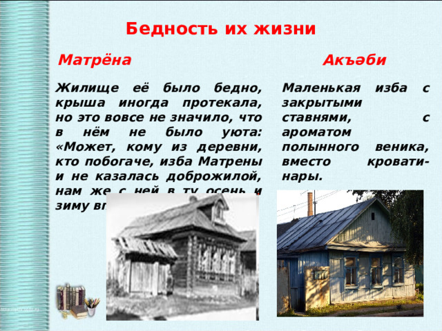  Бедность их жизни  Матрёна  Акъ әби Жилище её было бедно, крыша иногда протекала, но это вовсе не значило, что в нём не было уюта: «Может, кому из деревни, кто побогаче, изба Матрены и не казалась доброжилой, нам же с ней в ту осень и зиму вполне было хорошо». Маленькая изба с закрытыми ставнями, с ароматом полынного веника, вместо кровати-нары. 