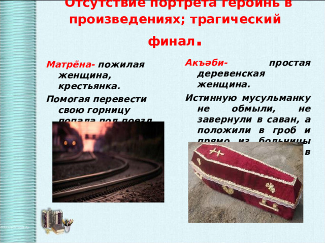  Отсутствие портрета героинь в произведениях; трагический финал .   Акъ әби- простая деревенская женщина. Истинную мусульманку не обмыли, не завернули в саван, а положили в гроб и прямо из больницы проводили в последний путь. Матрёна- пожилая женщина, крестьянка. Помогая перевести свою горницу попала под поезд. 