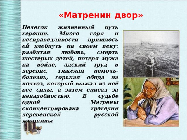 «Матренин двор» Нелегок жизненный путь героини. Много горя и несправедливости пришлось ей хлебнуть на своем веку: разбитая любовь, смерть шестерых детей, потеря мужа на войне, адский труд в деревне, тяжелая немочь-болезнь, горькая обида на колхоз, который выжал из неё все силы, а затем списал за ненадобностью. В судьбе одной Матрены сконцентрирована трагедия деревенской русской женщины 
