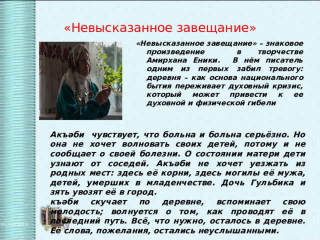 «Невысказанное завещание» «Невысказанное завещание» – знаковое произведение в творчестве Амирхана Еники. В нём писатель одним из первых забил тревогу: деревня – как основа национального бытия переживает духовный кризис, который может привести к ее духовной и физической гибели  Акъәби чувствует, что больна и больна серьёзно. Но она не хочет волновать своих детей, потому и не сообщает о своей болезни. О состоянии матери дети узнают от соседей. Акъәби не хочет уезжать из родных мест: здесь её корни, здесь могилы её мужа, детей, умерших в младенчестве. Дочь Гульбика и зять увозят её в город. къәби скучает по деревне, вспоминает свою молодость; волнуется о том, как проводят её в последний путь. Всё, что нужно, осталось в деревне. Её слова, пожелания, остались неуслышанными. 
