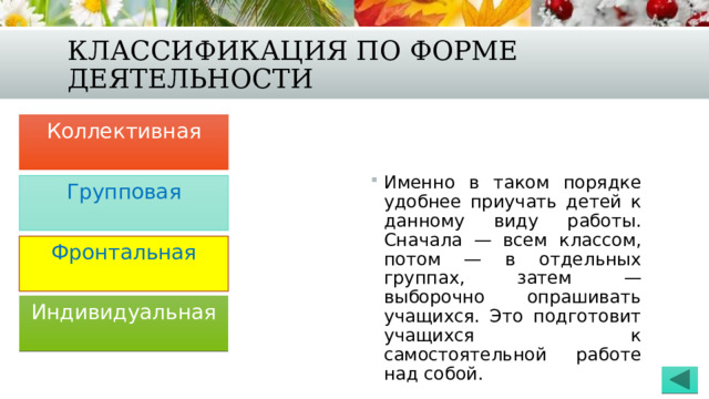 Классификация по форме деятельности Коллективная Именно в таком порядке удобнее приучать детей к данному виду работы. Сначала — всем классом, потом — в отдельных группах, затем — выборочно опрашивать учащихся. Это подготовит учащихся к самостоятельной работе над собой. Групповая Фронтальная Индивидуальная 