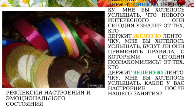 От тех, кто держит  красную  ленточку, мне бы хотелось услышать, что понравилось им сегодня? От тех, кто держит  синюю  ленточку, мне бы хотелось услышать, что нового интересного они сегодня узнали? От тех, кто держит  жёлтую  ленточку, мне бы хотелось услышать, будут ли они применять правила, с которыми сегодня познакомились? От тех, кто держит  зелёную  ленточку, мне бы хотелось услышать, какое у вас настроение после нашего занятия? Рефлексия настроения и эмоционального состояния 