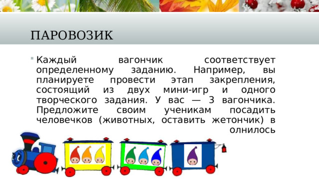 Паровозик Каждый вагончик соответствует определенному заданию. Например, вы планируете провести этап закрепления, состоящий из двух мини-игр и одного творческого задания. У вас — 3 вагончика. Предложите своим ученикам посадить человечков (животных, оставить жетончик) в тот вагончик, задание которого выполнилось легко, быстро и правильно. 