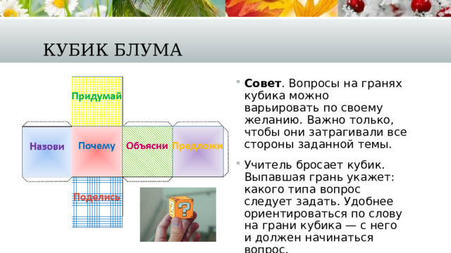 Кубик Блума Совет . Вопросы на гранях кубика можно варьировать по своему желанию. Важно только, чтобы они затрагивали все стороны заданной темы.   Учитель бросает кубик. Выпавшая грань укажет: какого типа вопрос следует задать. Удобнее ориентироваться по слову на грани кубика — с него и должен начинаться вопрос. 