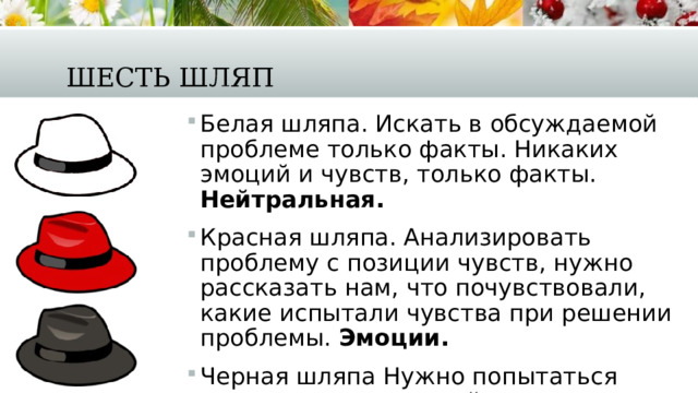 Шесть шляп Белая шляпа. Искать в обсуждаемой проблеме только факты. Никаких эмоций и чувств, только факты. Нейтральная. Красная шляпа. Анализировать проблему с позиции чувств, нужно рассказать нам, что почувствовали, какие испытали чувства при решении проблемы.  Эмоции. Черная шляпа Нужно попытаться предостеречь нас, найти возможные риски и опасности при решении проблемы.  Негатив. 
