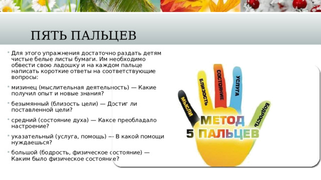 Пять пальцев Для этого упражнения достаточно раздать детям чистые белые листы бумаги. Им необходимо обвести свою ладошку и на каждом пальце написать короткие ответы на соответствующие вопросы: мизинец (мыслительная деятельность) — Какие получил опыт и новые знания? безымянный (близость цели) — Достиг ли поставленной цели? средний (состояние духа) — Какое преобладало настроение? указательный (услуга, помощь) — В какой помощи нуждаешься? большой (бодрость, физическое состояние) — Каким было физическое состояние? 