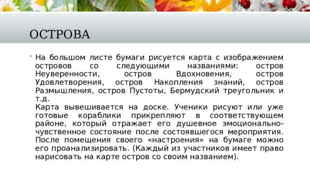 Острова На большом листе бумаги рисуется карта с изображением островов со следующими названиями: остров Неуверенности, остров Вдохновения, остров Удовлетворения, остров Накопления знаний, остров Размышления, остров Пустоты, Бермудский треугольник и т.д.  Карта вывешивается на доске. Ученики рисуют или уже готовые кораблики прикрепляют в соответствующем районе, который отражает его душевное эмоционально-чувственное состояние после состоявшегося мероприятия.  После помещения своего «настроения» на бумаге можно его проанализировать. (Каждый из участников имеет право нарисовать на карте остров со своим названием). 