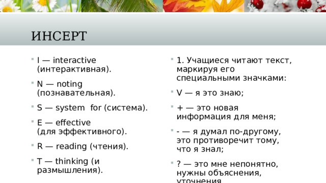 Инсерт I — interactive (интерактивная). N — noting (познавательная). S — system  for (система). E — effective (для эффективного). R — reading (чтения). T — thinking (и размышления). 1. Учащиеся читают текст, маркируя его специальными значками: V — я это знаю; + — это новая информация для меня; - — я думал по-другому, это противоречит тому, что я знал; ? — это мне непонятно, нужны объяснения, уточнения. 