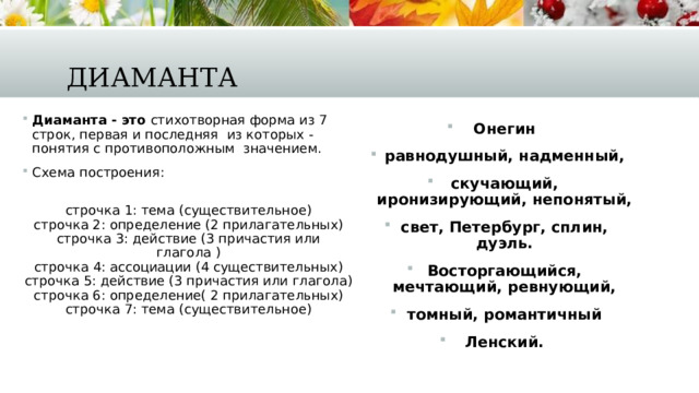 Диаманта Диаманта - это  стихотворная форма из 7 строк, первая и последняя  из которых - понятия с противоположным  значением. Схема построения:  строчка 1: тема (существительное)  строчка 2: определение (2 прилагательных)  строчка 3: действие (3 причастия или глагола )  строчка 4: ассоциации (4 существительных)  строчка 5: действие (3 причастия или глагола)  строчка 6: определение( 2 прилагательных)  строчка 7: тема (существительное) Онегин равнодушный, надменный, скучающий, иронизирующий, непонятый, свет, Петербург, сплин, дуэль. Восторгающийся, мечтающий, ревнующий, томный, романтичный Ленский. 
