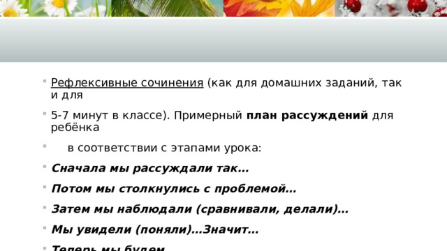 Рефлексивные сочинения (как для домашних заданий, так и для 5-7 минут в классе). Примерный план рассуждений для ребёнка  в соответствии с этапами урока: Сначала мы рассуждали так… Потом мы столкнулись с проблемой… Затем мы наблюдали (сравнивали, делали)… Мы увидели (поняли)…Значит… Теперь мы будем… 
