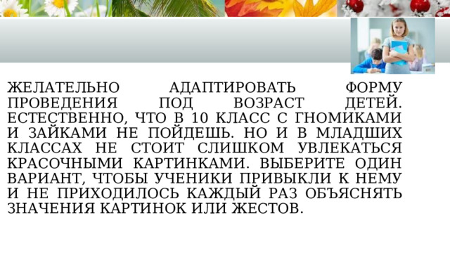 Желательно адаптировать форму проведения под возраст детей. Естественно, что в 10 класс с гномиками и зайками не пойдешь. Но и в младших классах не стоит слишком увлекаться красочными картинками. Выберите один вариант, чтобы ученики привыкли к нему и не приходилось каждый раз объяснять значения картинок или жестов. 