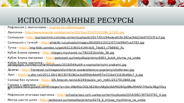 Использованные ресурсы Рефлексия с ленточками – ссылка на публикацию . Ленточки - http:// www.asienda.ru/data/cache/2015jan/25/07/153286_52101.jpg Солнышко - http:// poznaemmir.com/wp-content/uploads/2017/01/c94adea018c382ac9dd2bbd7051f51cf.jpg  Солнышко с тучкой – http:// ahdetki.ru/uploads/images/00/00/01/2012/07/16/99d7ca3783.jpg  Тучка - https:// img-fotki.yandex.ru/get/6513/36014149.fd/0_76b83_c768892_XL  Кубик Блума пример - http:// images.myshared.ru/7/822810/slide_38.jpg  Кубик Блума материал - http:// pedsovet.su/metodika/priemy/6001_kubik_bluma_na_uroke  Кубик Блума картинка - http:// paidagogos.com/wp-content/uploads/2016/04/kubik-s-voprositelnymi-znakami.jpg  Дерево - http:// 7remesel.ru/images/oformlenie-svadeb/derevo-pojelaniy/sfsdferwer.jpg  Лист - https:// s.pfst.net/2012.06/136530781861e2e099bb4dd497a5316e531636d66c7_b.jpg  Солнце без лучиков - https:// i05.fotocdn.net/s18/249/public_pin_m/81/2517913848.jpg  Горшок с цветами - https:// encrypted-tbn0.gstatic.com/images?q=tbn:ANd9GcQGLh82WznABgSzt6APAGfkltjz8Nu994Ah7HlaXz38gjYDsybl  Рефлексия итоговая картинка - http:// schoolsclass.com.ua/wp-content/uploads/2014/08/1397620781_4.jpg  Метод шести шляп - http:// pedsovet.su/metodika/priemy/6276_6_shlyap_myshlenia_na_uroke  
