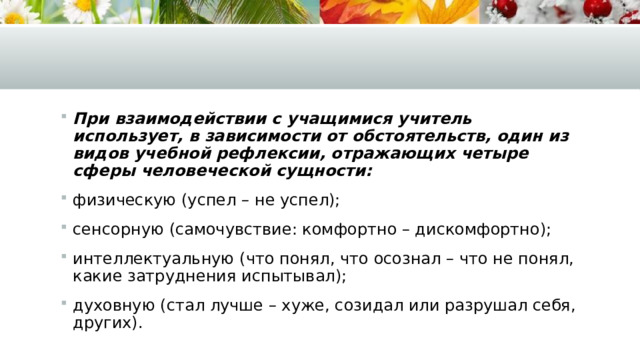 При взаимодействии с учащимися учитель использует, в зависимости от обстоятельств, один из видов учебной рефлексии, отражающих четыре сферы человеческой сущности: физическую (успел – не успел); сенсорную (самочувствие: комфортно – дискомфортно); интеллектуальную (что понял, что осознал – что не понял, какие затруднения испытывал); духовную (стал лучше – хуже, созидал или разрушал себя, других). 