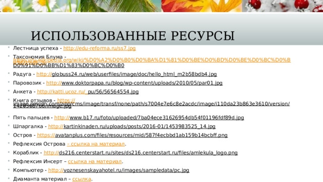 Использованные ресурсы Лестница успеха - http:// edu-reforma.ru/ss7.jpg Таксономия Блума - https://ru.wikipedia.org/wiki/%D0%A2%D0%B0%D0%BA%D1%81%D0%BE%D0%BD%D0%BE%D0%BC%D0%B8%D1%8F_% D0%91%D0%BB%D1%83%D0%BC%D0%B0  Радуга - http:// globuss24.ru/web/userfiles/image/doc/hello_html_m2b58bdb4.jpg  Паровозик - http:// www.doktorpapa.ru/blog/wp-content/uploads/2010/05/par01.jpg  Анкета - http://katti.ucoz.ru/_ pu/56/56564554.jpg  Книга отзывов - https:// image.jimcdn.com/app/cms/image/transf/none/path/s7004e7e6c8e2acdc/image/i110da23b863e3610/version/1420368766/image.jpg  Пять пальцев - http:// www.b17.ru/foto/uploaded/7ba04ece31626954db54f01196fdf89d.jpg  Шпаргалка - http:// kartinkinaden.ru/uploads/posts/2016-01/1453983525_14.jpg  Остров - https:// avatanplus.com/files/resources/mid/587f4ecbbd1ab159b14bcbff.png  Рефлексия Острова – ссылка на материал . Кораблик - http:// ds216.centerstart.ru/sites/ds216.centerstart.ru/files/amlekula_logo.png  Рефлексия Инсерт – ссылка на материал . Компьютер - http:// voznesenskayahotel.ru/images/sampledata/pc.jpg  Диаманта материал – ссылка . 