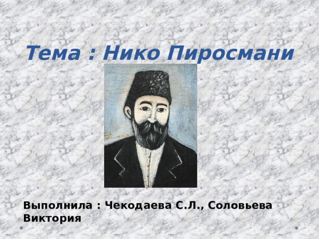  Тема : Нико Пиросмани   Выполнила : Чекодаева С.Л., Соловьева Виктория 