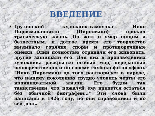 ВВЕДЕНИЕ Грузинский художник-самоучка Нико Пиросманашвили (Пиросмани) прожил трагическую жизнь. Он жил и умер нищим и безвестным, и долгое время его творчество вызывало горячие споры и противоречивые оценки. Одни полностью отрицали его живопись, другие защищали его. Для них в произведениях художника раскрылся особый мир, переданный непосредственно и по-своему глубоко философски. 