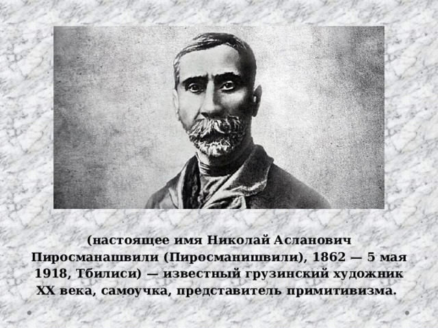 (настоящее имя Николай Асланович Пиросманашвили (Пиросманишвили), 1862 — 5 мая 1918, Тбилиси) — известный грузинский художник XX века, самоучка, представитель примитивизма. 