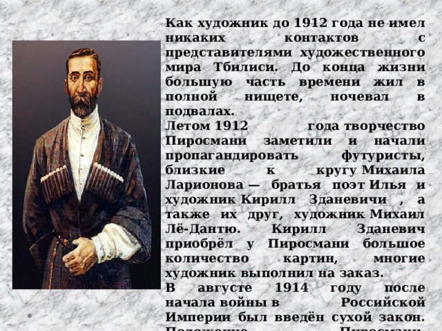 Как художник до 1912 года не имел никаких контактов с представителями художественного мира Тбилиси. До конца жизни большую часть времени жил в полной нищете, ночевал в подвалах. Летом 1912 года творчество Пиросмани заметили и начали пропагандировать футуристы, близкие к кругу Михаила Ларионова — братья поэт Илья  и художник Кирилл Зданевичи , а также их друг, художник Михаил Лё-Дантю. Кирилл Зданевич приобрёл у Пиросмани большое количество картин, многие художник выполнил на заказ. В августе 1914 году после начала войны в Российской Империи был введён сухой закон. Положение Пиросмани, существенной частью дохода которого было изготовление вывесок для питейных заведений, существенно ухудшилось. 