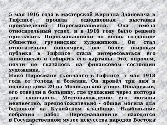 5 мая 1916 года в мастерской Кирилла Зданевича в Тифлисе прошла однодневная выставка произведений Пиросманашвили. Она имела относительный успех, и в 1916 году было решено пригласить Пиросманашвили во вновь созданное Общество грузинских художников. Он стал относительно популярен, всё более широкая публика в Тифлисе стала интересоваться его живописью и собирать его картины. Это, впрочем, почти не сказалось на финансовом состоянии художника. Нико Пиросмани скончался в Тифлисе  5 мая 1918 года от голода и болезни. Он провёл три дня в подвале дома 29 на Молоканской улице. Обнаружив, его отвезли в больницу, где художник через полтора дня скончался. Местонахождение его могилы неизвестно, предположительно - общая могила для бедняков на Кукийском кладбище. Наибольшие собрания работ Пиросманашвили находятся в Государственном музее искусства народов Востока и в Третьяковской галерее (экспозиция на Крымском валу) в Москве, а также в Государственном музее искусств Грузии в Тбилиси. В 1982 году в селе Мирзаани был учреждён дом-музей художника. 